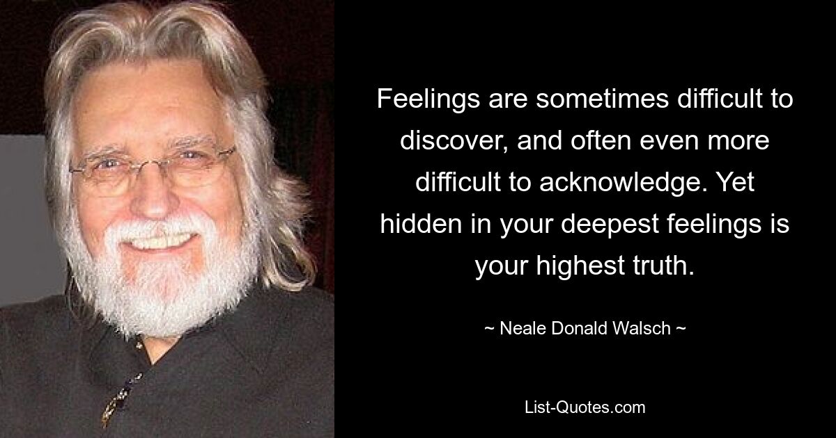 Feelings are sometimes difficult to discover, and often even more difficult to acknowledge. Yet hidden in your deepest feelings is your highest truth. — © Neale Donald Walsch