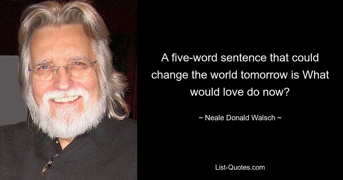 A five-word sentence that could change the world tomorrow is What would love do now? — © Neale Donald Walsch