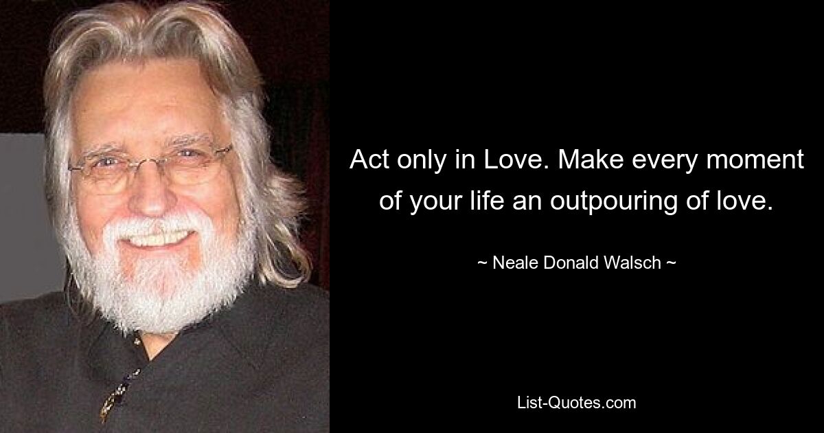 Act only in Love. Make every moment of your life an outpouring of love. — © Neale Donald Walsch