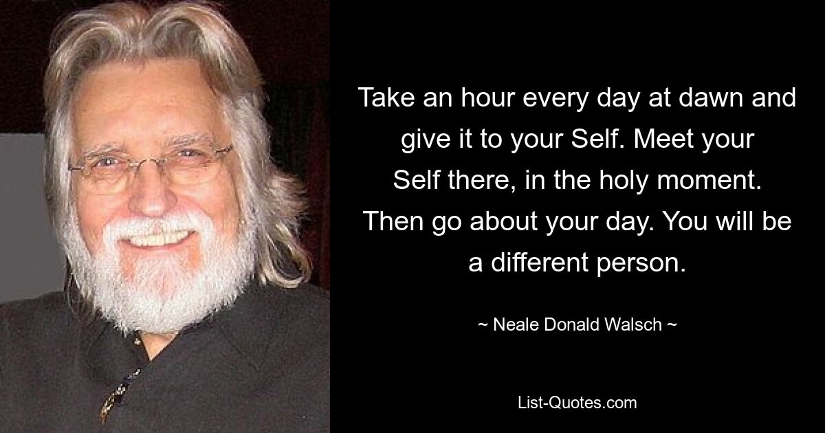 Take an hour every day at dawn and give it to your Self. Meet your Self there, in the holy moment. Then go about your day. You will be a different person. — © Neale Donald Walsch