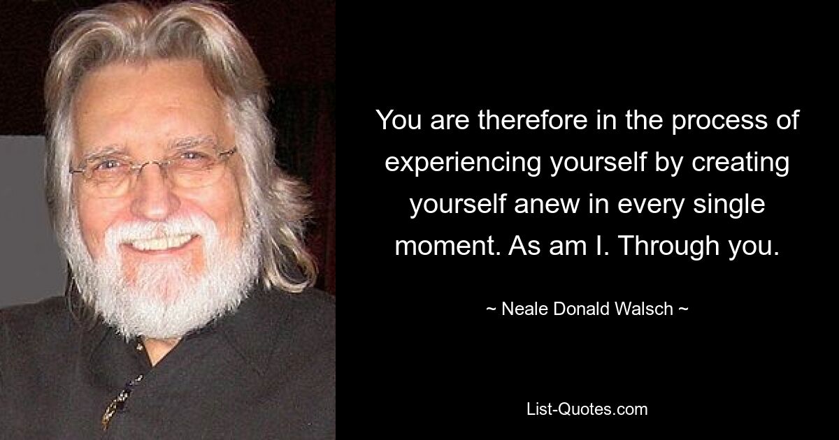 You are therefore in the process of experiencing yourself by creating yourself anew in every single moment. As am I. Through you. — © Neale Donald Walsch