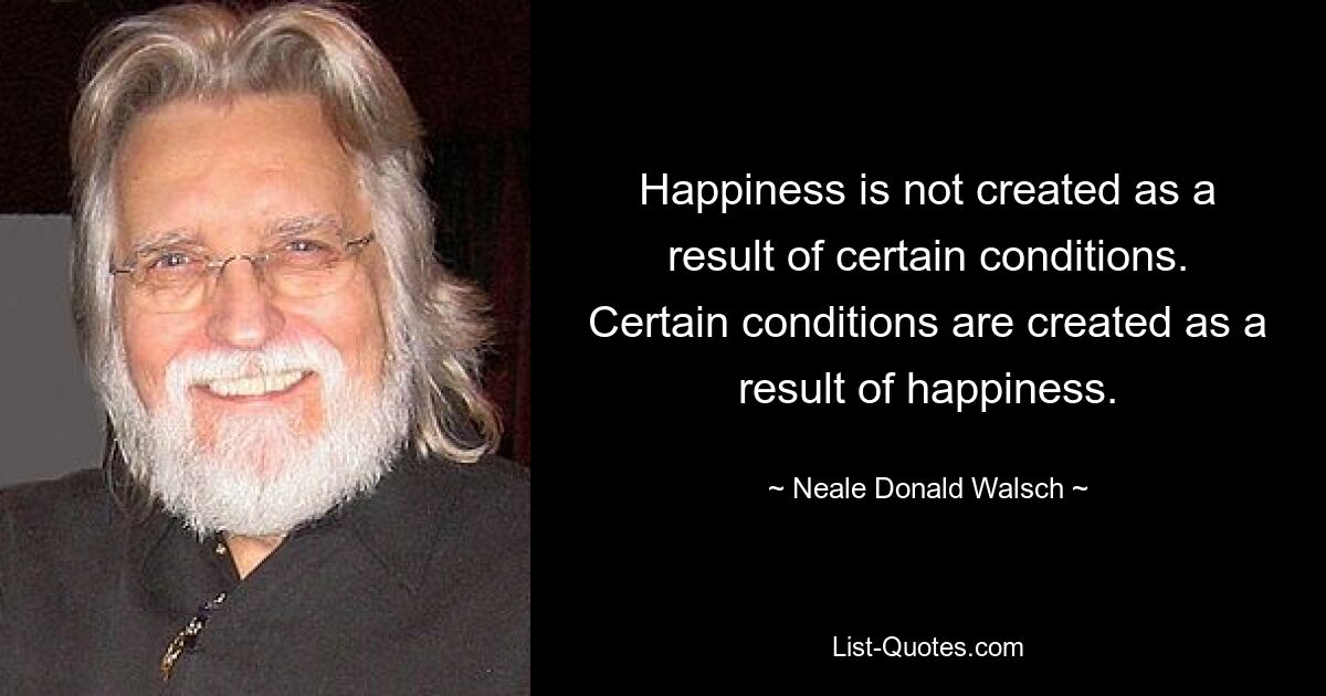 Happiness is not created as a result of certain conditions. Certain conditions are created as a result of happiness. — © Neale Donald Walsch