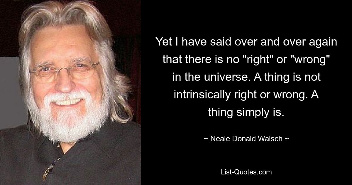 Yet I have said over and over again that there is no "right" or "wrong" in the universe. A thing is not intrinsically right or wrong. A thing simply is. — © Neale Donald Walsch