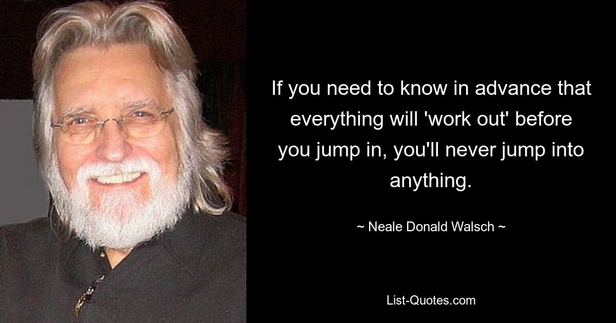 If you need to know in advance that everything will 'work out' before you jump in, you'll never jump into anything. — © Neale Donald Walsch