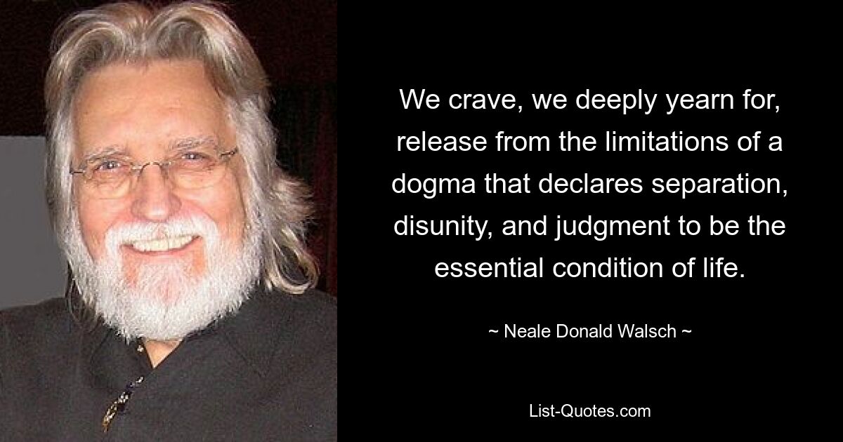 We crave, we deeply yearn for, release from the limitations of a dogma that declares separation, disunity, and judgment to be the essential condition of life. — © Neale Donald Walsch