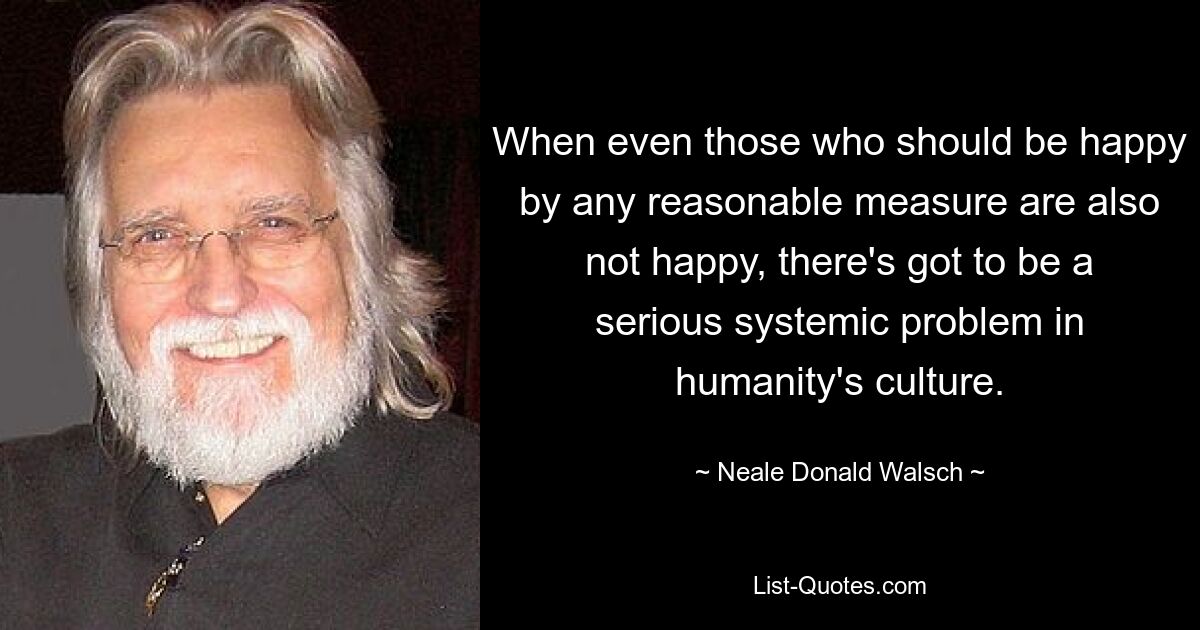 When even those who should be happy by any reasonable measure are also not happy, there's got to be a serious systemic problem in humanity's culture. — © Neale Donald Walsch