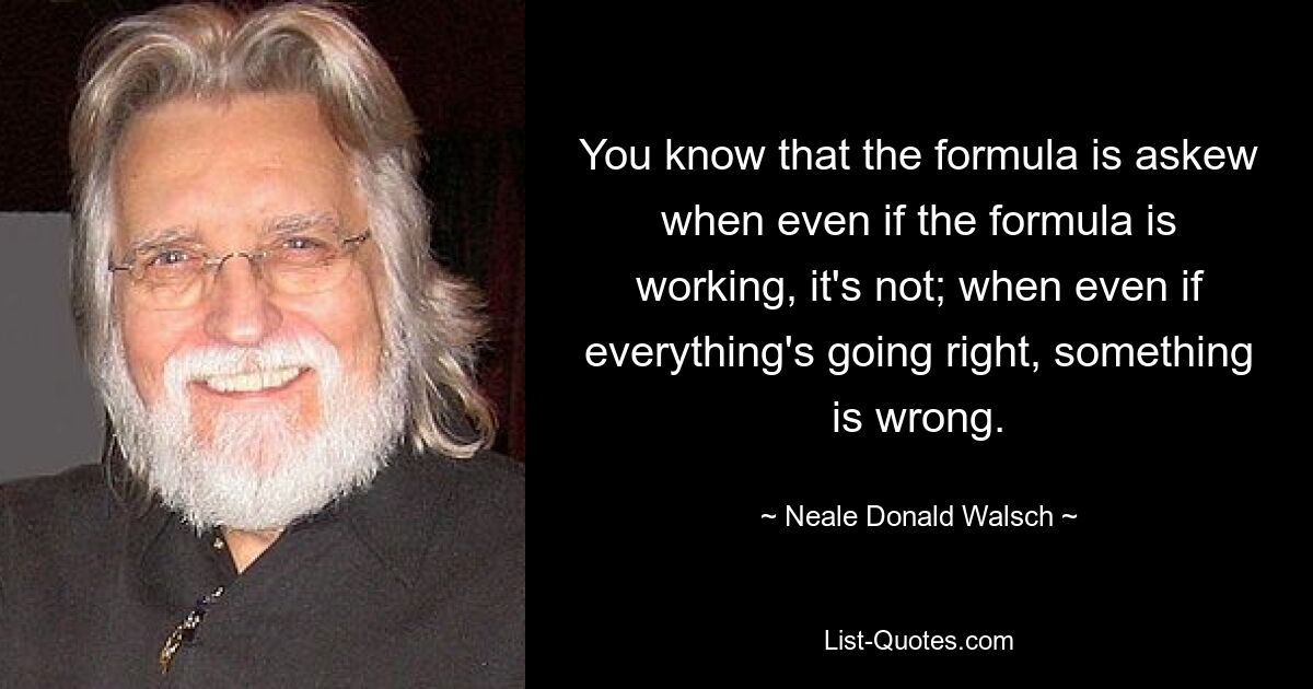 You know that the formula is askew when even if the formula is working, it's not; when even if everything's going right, something is wrong. — © Neale Donald Walsch