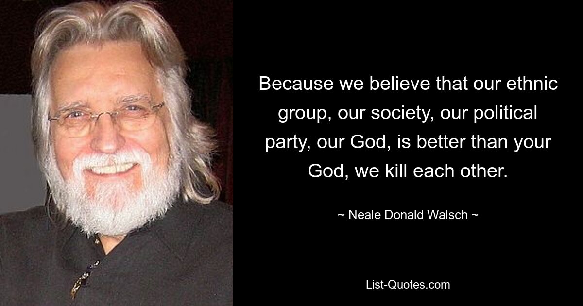 Because we believe that our ethnic group, our society, our political party, our God, is better than your God, we kill each other. — © Neale Donald Walsch