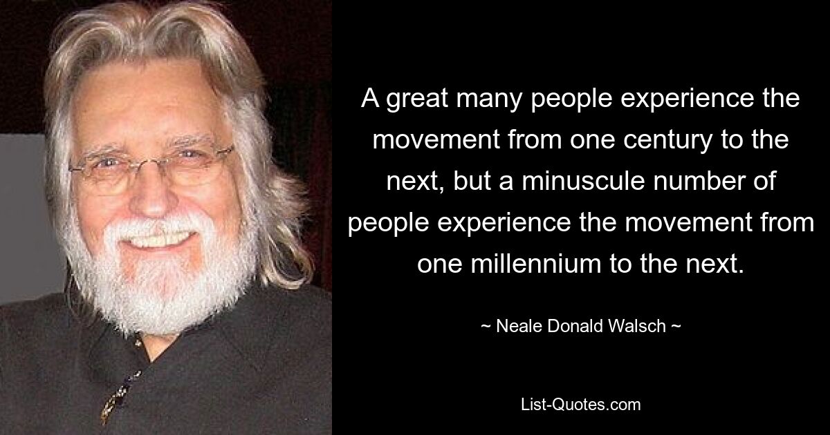 A great many people experience the movement from one century to the next, but a minuscule number of people experience the movement from one millennium to the next. — © Neale Donald Walsch