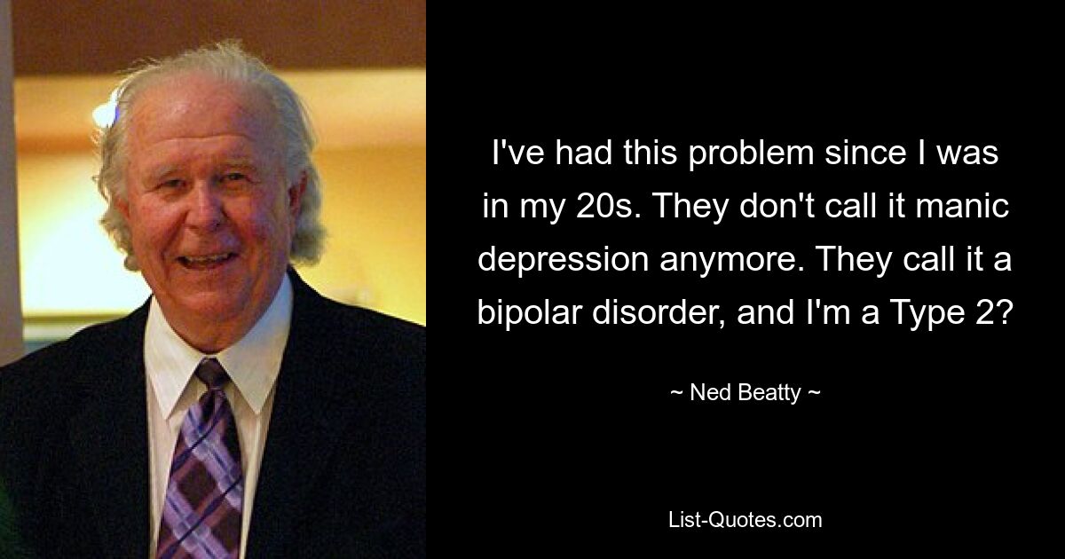 I've had this problem since I was in my 20s. They don't call it manic depression anymore. They call it a bipolar disorder, and I'm a Type 2? — © Ned Beatty