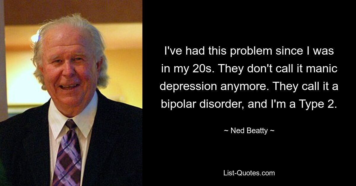 I've had this problem since I was in my 20s. They don't call it manic depression anymore. They call it a bipolar disorder, and I'm a Type 2. — © Ned Beatty