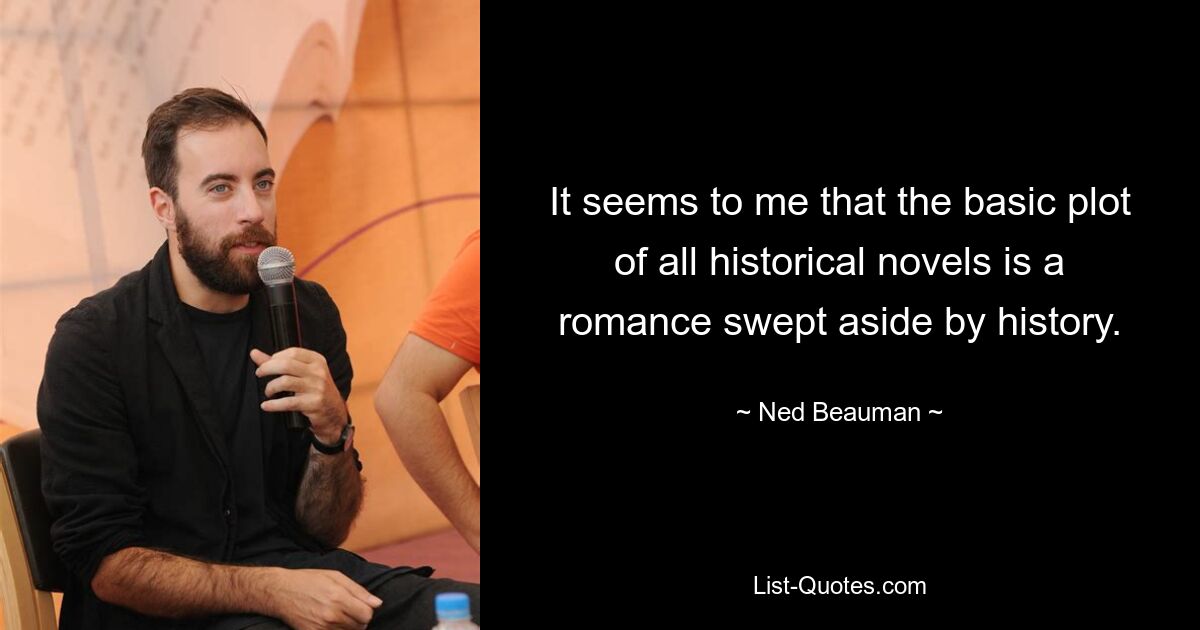 It seems to me that the basic plot of all historical novels is a romance swept aside by history. — © Ned Beauman