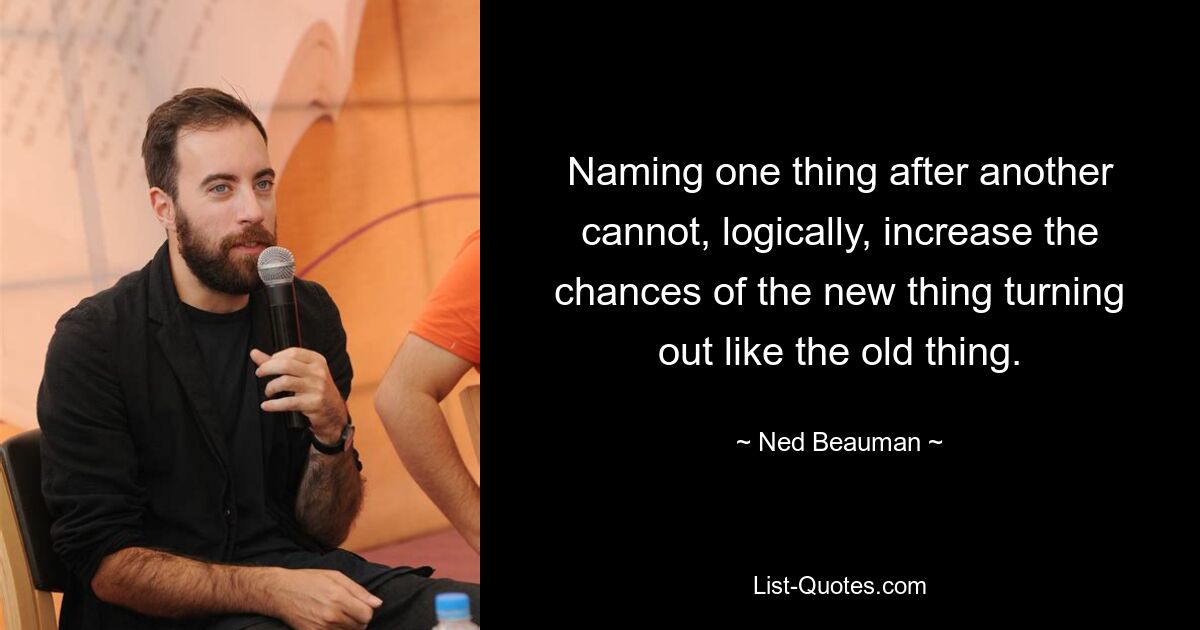 Naming one thing after another cannot, logically, increase the chances of the new thing turning out like the old thing. — © Ned Beauman