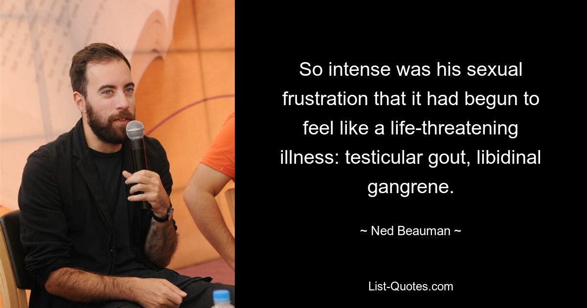 So intense was his sexual frustration that it had begun to feel like a life-threatening illness: testicular gout, libidinal gangrene. — © Ned Beauman