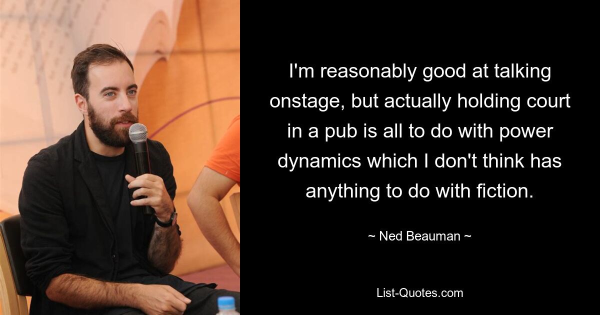 I'm reasonably good at talking onstage, but actually holding court in a pub is all to do with power dynamics which I don't think has anything to do with fiction. — © Ned Beauman