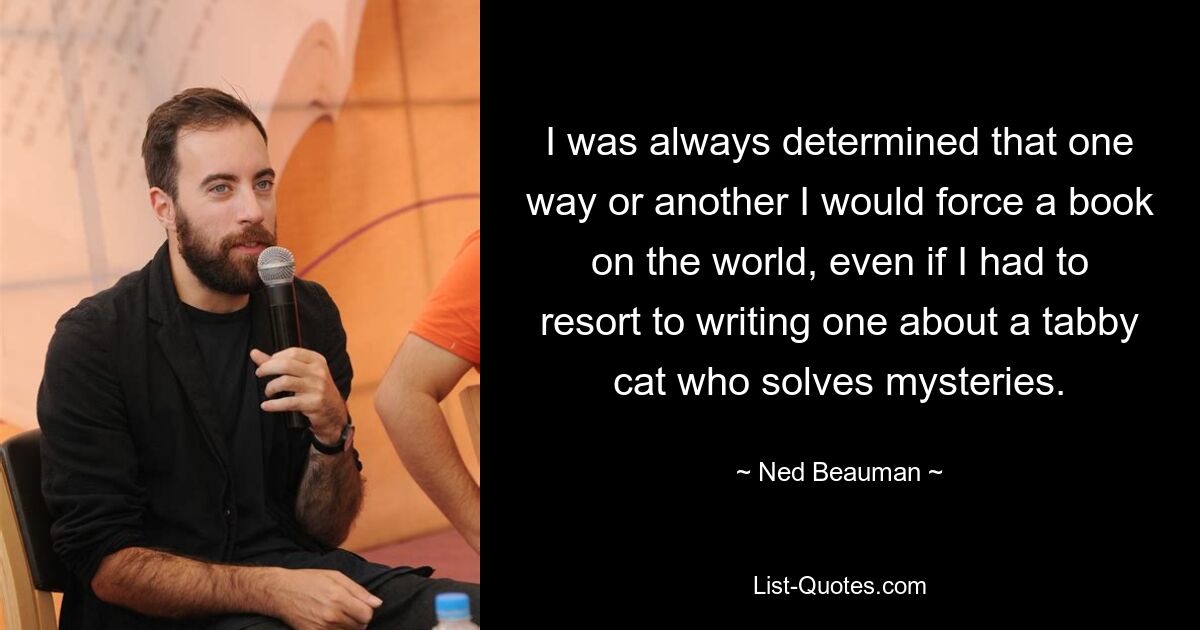 I was always determined that one way or another I would force a book on the world, even if I had to resort to writing one about a tabby cat who solves mysteries. — © Ned Beauman