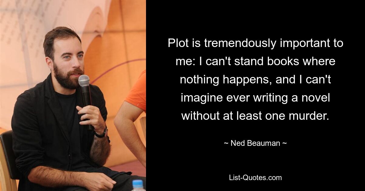 Plot is tremendously important to me: I can't stand books where nothing happens, and I can't imagine ever writing a novel without at least one murder. — © Ned Beauman