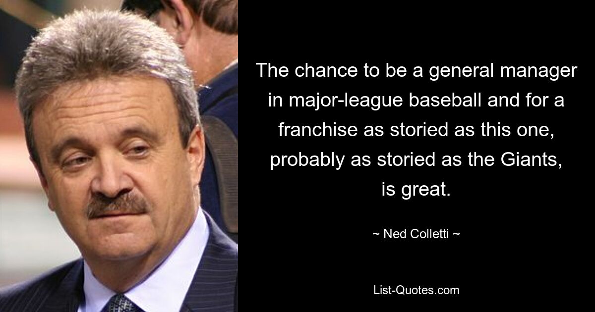 The chance to be a general manager in major-league baseball and for a franchise as storied as this one, probably as storied as the Giants, is great. — © Ned Colletti