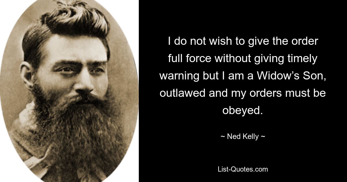 I do not wish to give the order full force without giving timely warning but I am a Widow’s Son, outlawed and my orders must be obeyed. — © Ned Kelly