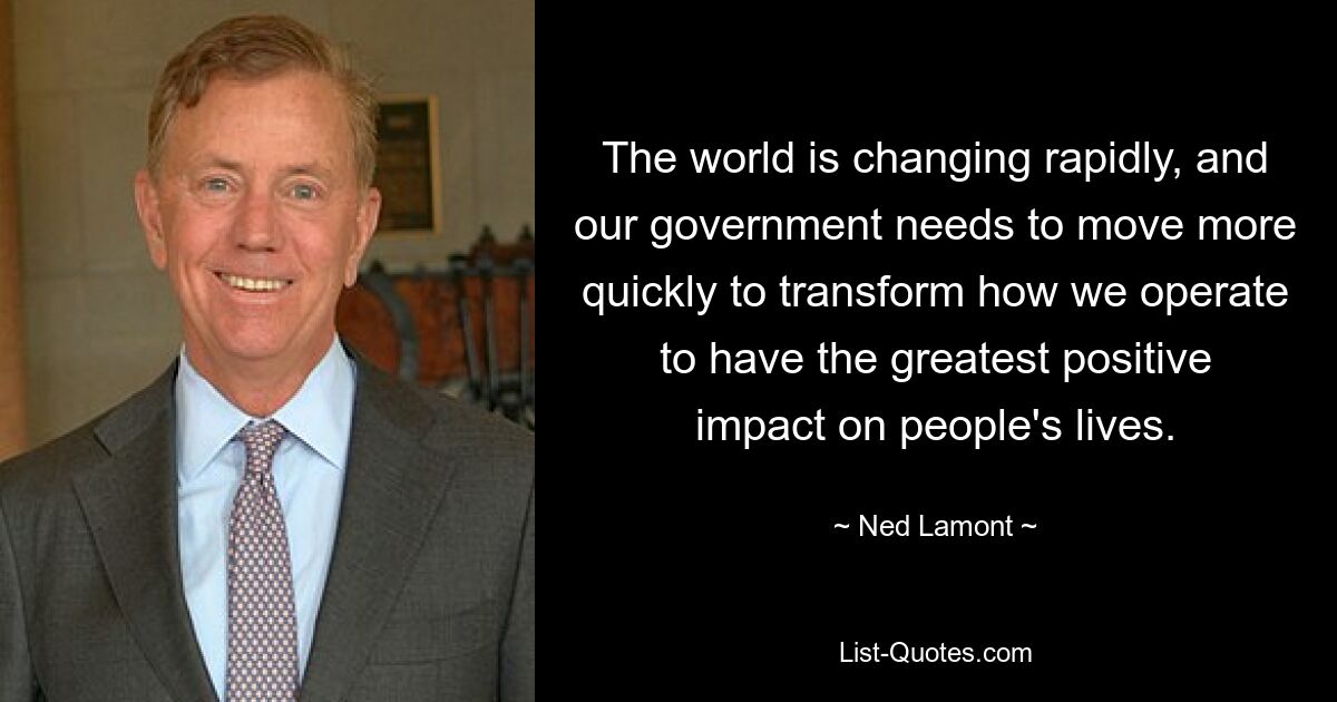 The world is changing rapidly, and our government needs to move more quickly to transform how we operate to have the greatest positive impact on people's lives. — © Ned Lamont