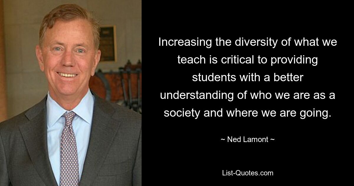 Increasing the diversity of what we teach is critical to providing students with a better understanding of who we are as a society and where we are going. — © Ned Lamont