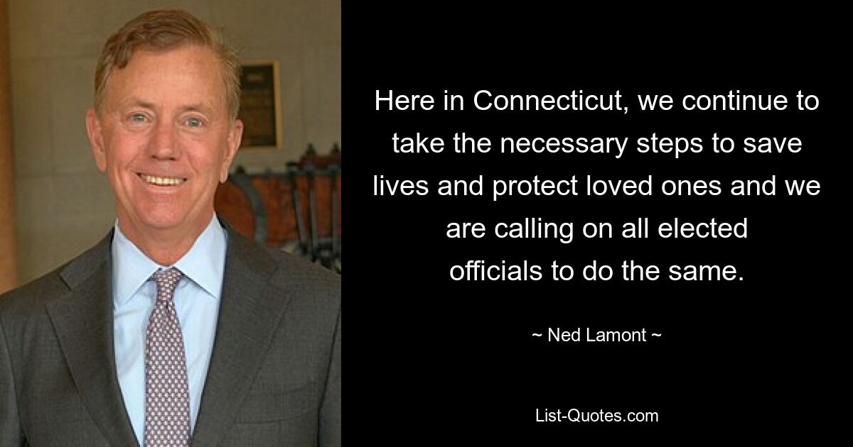 Here in Connecticut, we continue to take the necessary steps to save lives and protect loved ones and we are calling on all elected officials to do the same. — © Ned Lamont