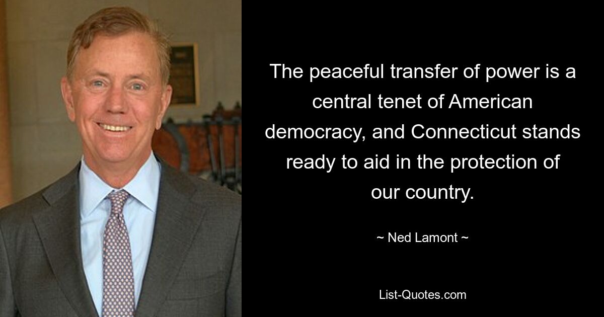 The peaceful transfer of power is a central tenet of American democracy, and Connecticut stands ready to aid in the protection of our country. — © Ned Lamont