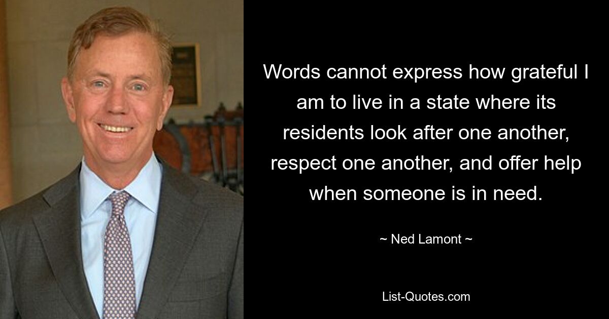 Words cannot express how grateful I am to live in a state where its residents look after one another, respect one another, and offer help when someone is in need. — © Ned Lamont