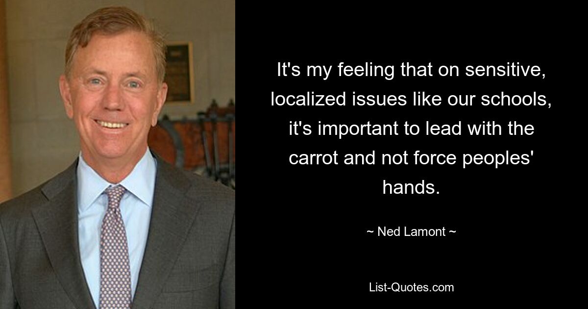 It's my feeling that on sensitive, localized issues like our schools, it's important to lead with the carrot and not force peoples' hands. — © Ned Lamont