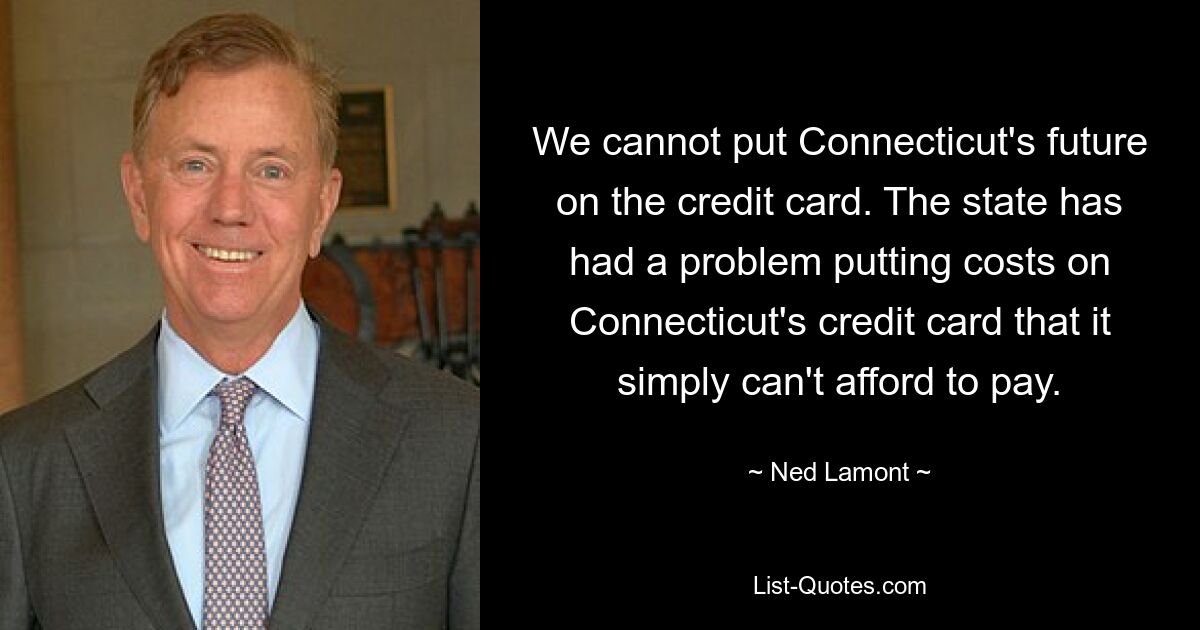 We cannot put Connecticut's future on the credit card. The state has had a problem putting costs on Connecticut's credit card that it simply can't afford to pay. — © Ned Lamont