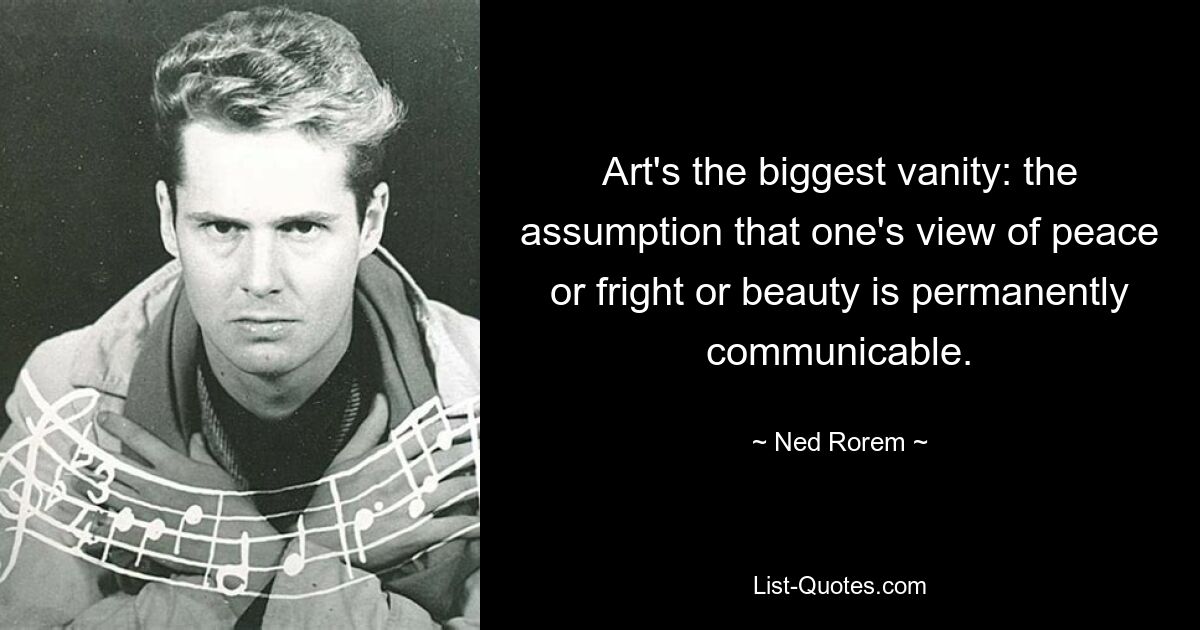 Art's the biggest vanity: the assumption that one's view of peace or fright or beauty is permanently communicable. — © Ned Rorem