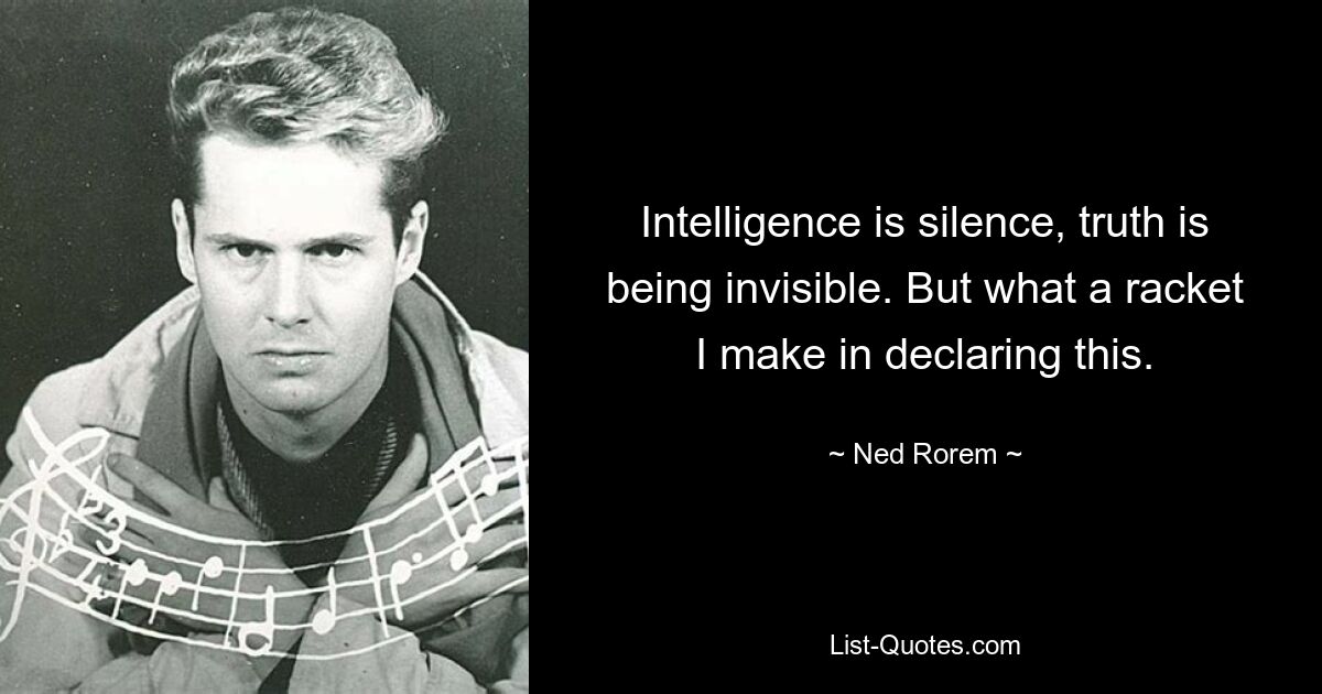 Intelligence is silence, truth is being invisible. But what a racket I make in declaring this. — © Ned Rorem