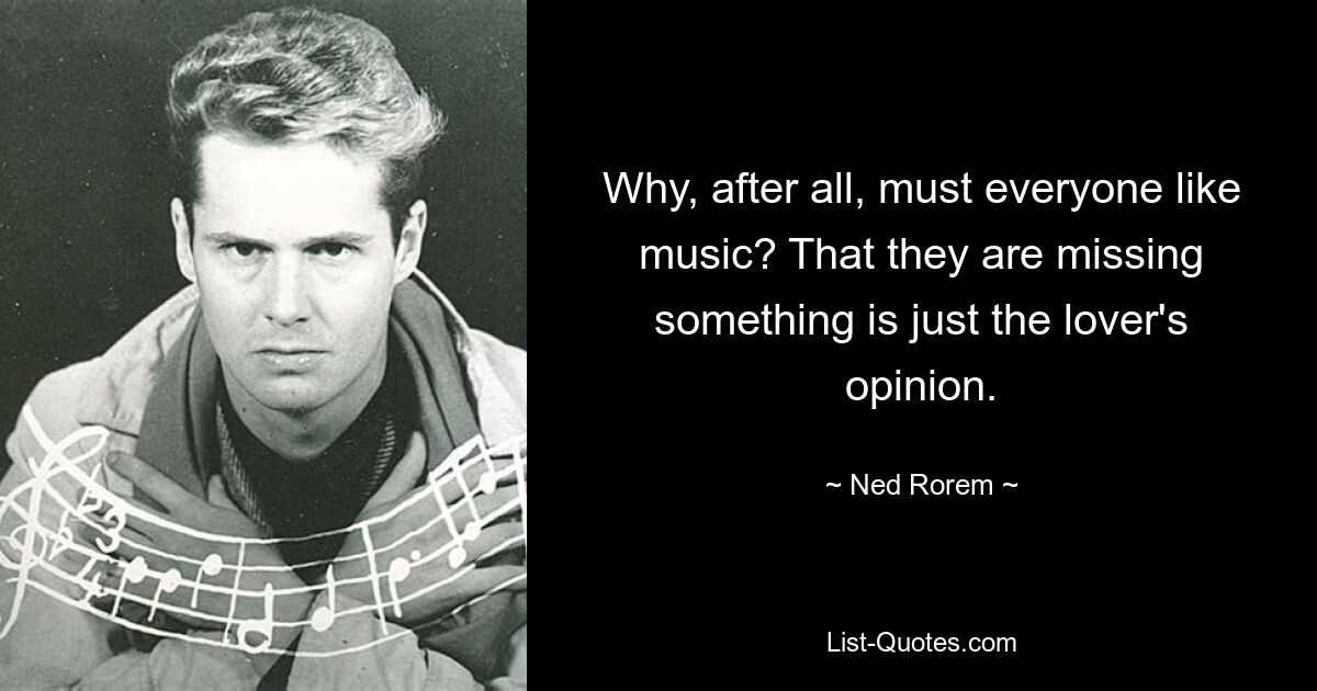 Why, after all, must everyone like music? That they are missing something is just the lover's opinion. — © Ned Rorem