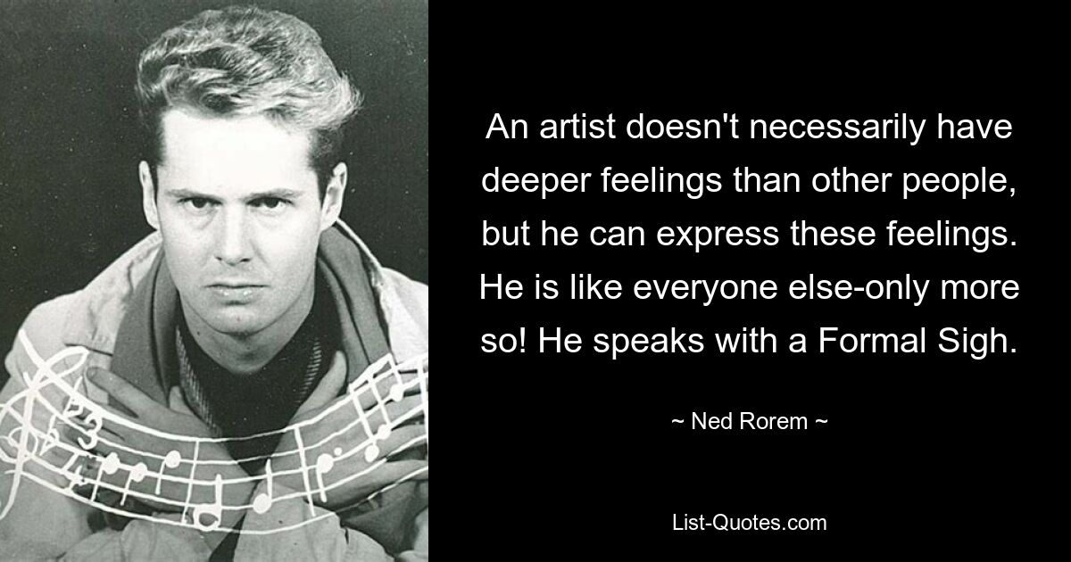 An artist doesn't necessarily have deeper feelings than other people, but he can express these feelings. He is like everyone else-only more so! He speaks with a Formal Sigh. — © Ned Rorem