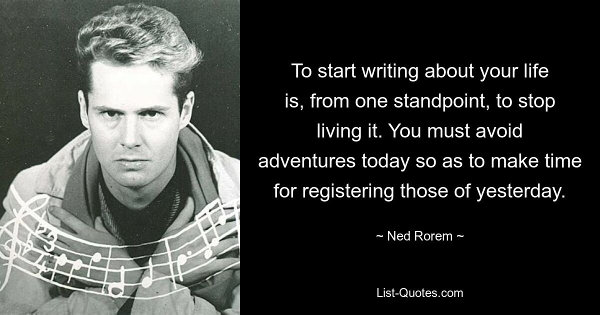 To start writing about your life is, from one standpoint, to stop living it. You must avoid adventures today so as to make time for registering those of yesterday. — © Ned Rorem