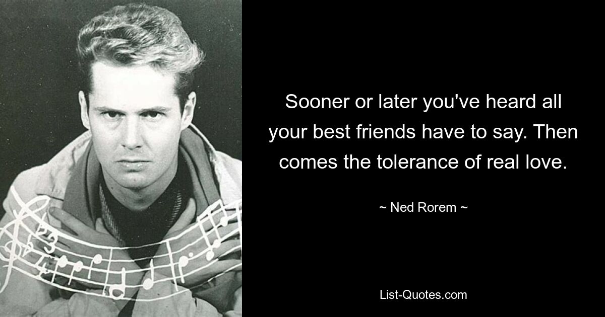 Sooner or later you've heard all your best friends have to say. Then comes the tolerance of real love. — © Ned Rorem