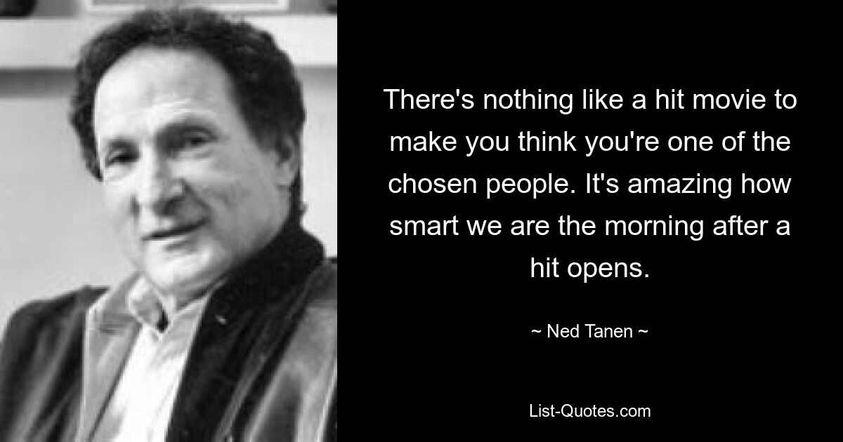 There's nothing like a hit movie to make you think you're one of the chosen people. It's amazing how smart we are the morning after a hit opens. — © Ned Tanen