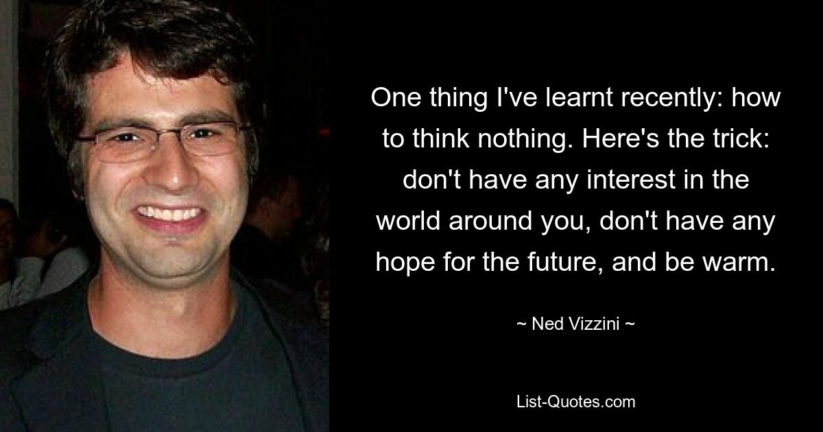 One thing I've learnt recently: how to think nothing. Here's the trick: don't have any interest in the world around you, don't have any hope for the future, and be warm. — © Ned Vizzini