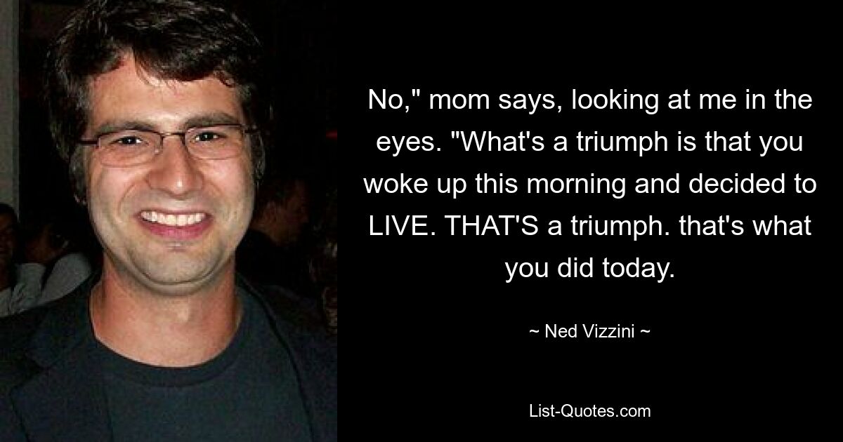 No," mom says, looking at me in the eyes. "What's a triumph is that you woke up this morning and decided to LIVE. THAT'S a triumph. that's what you did today. — © Ned Vizzini