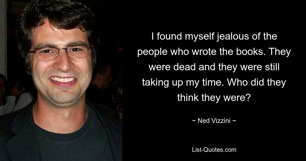 I found myself jealous of the people who wrote the books. They were dead and they were still taking up my time. Who did they think they were? — © Ned Vizzini