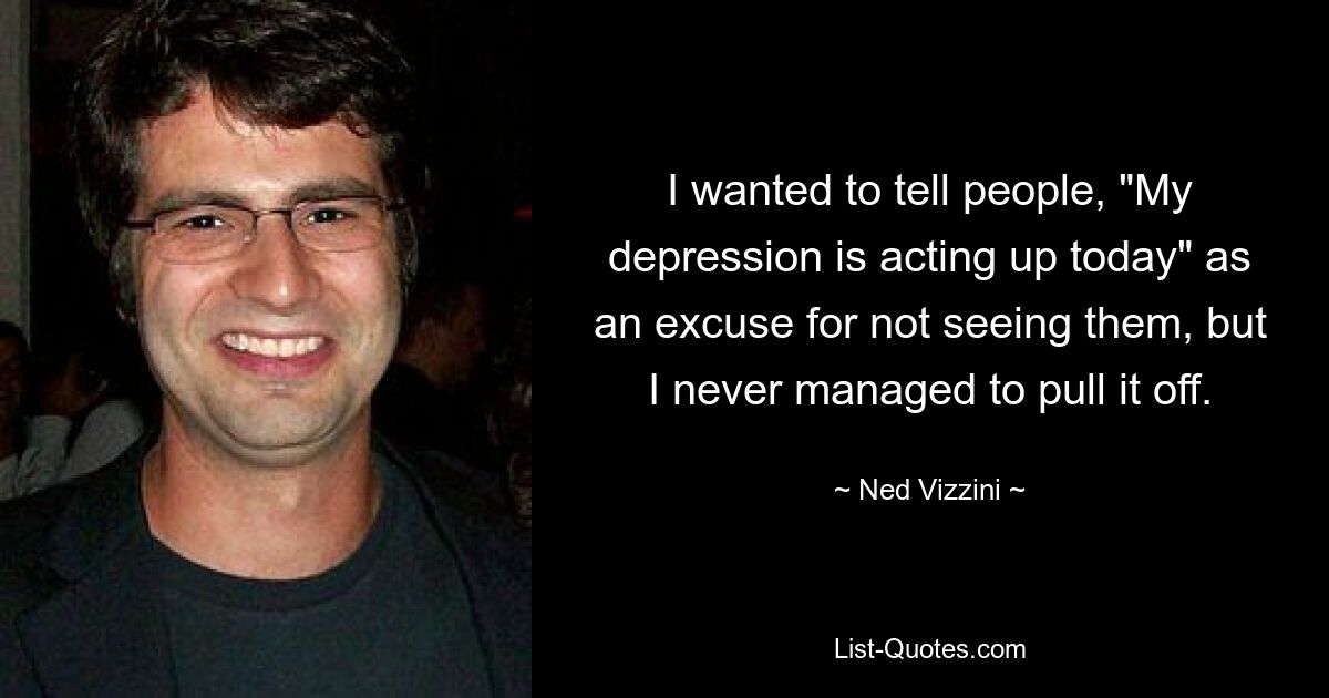 I wanted to tell people, "My depression is acting up today" as an excuse for not seeing them, but I never managed to pull it off. — © Ned Vizzini