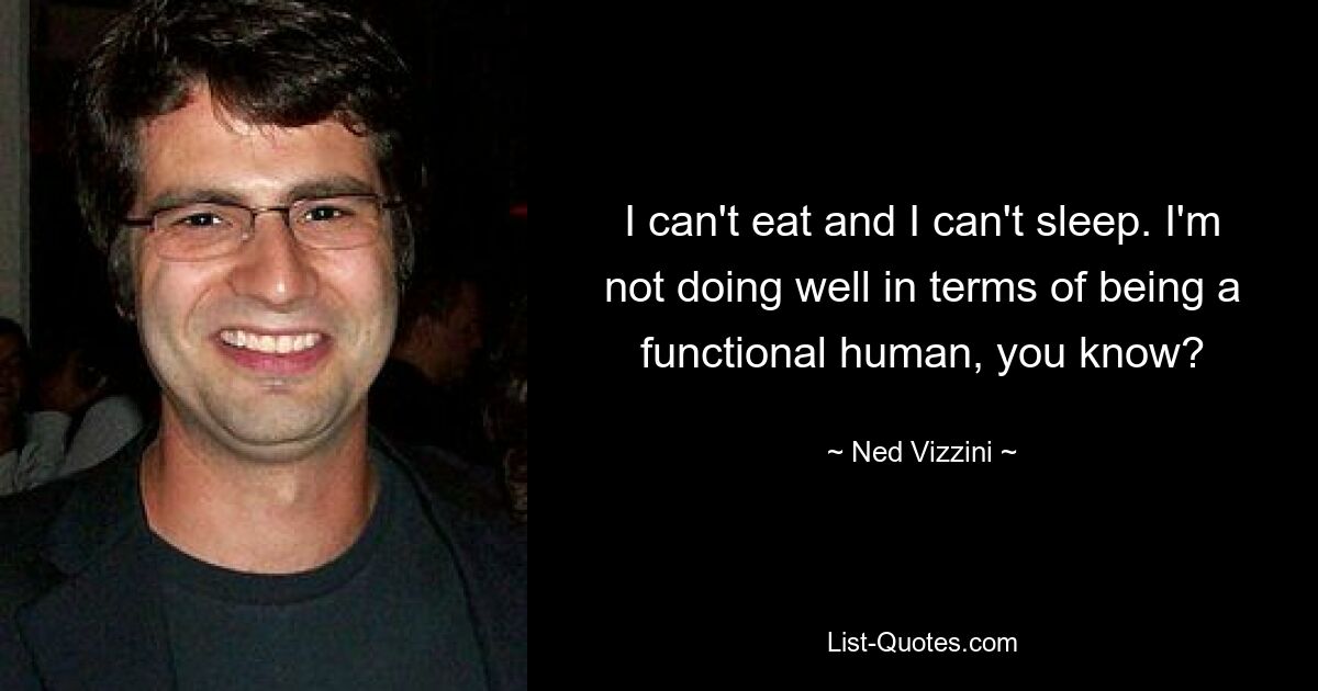 I can't eat and I can't sleep. I'm not doing well in terms of being a functional human, you know? — © Ned Vizzini