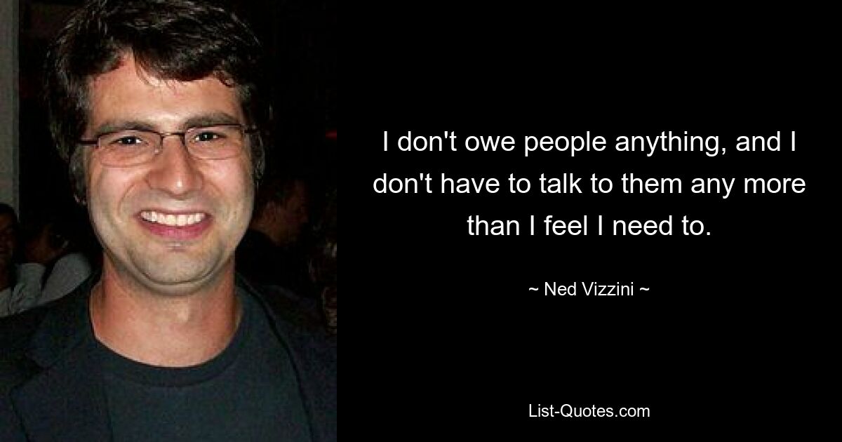 I don't owe people anything, and I don't have to talk to them any more than I feel I need to. — © Ned Vizzini