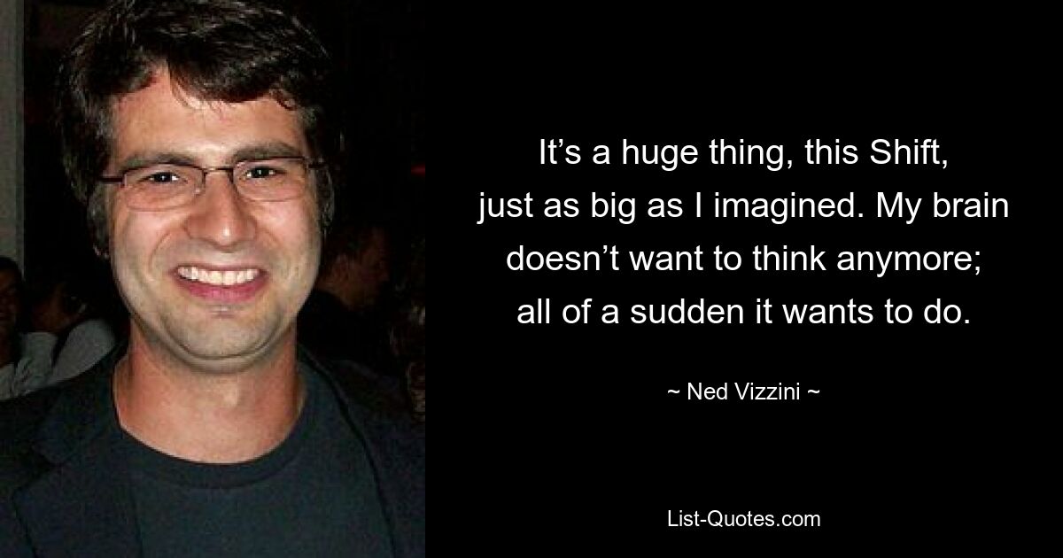 It’s a huge thing, this Shift, just as big as I imagined. My brain doesn’t want to think anymore; all of a sudden it wants to do. — © Ned Vizzini