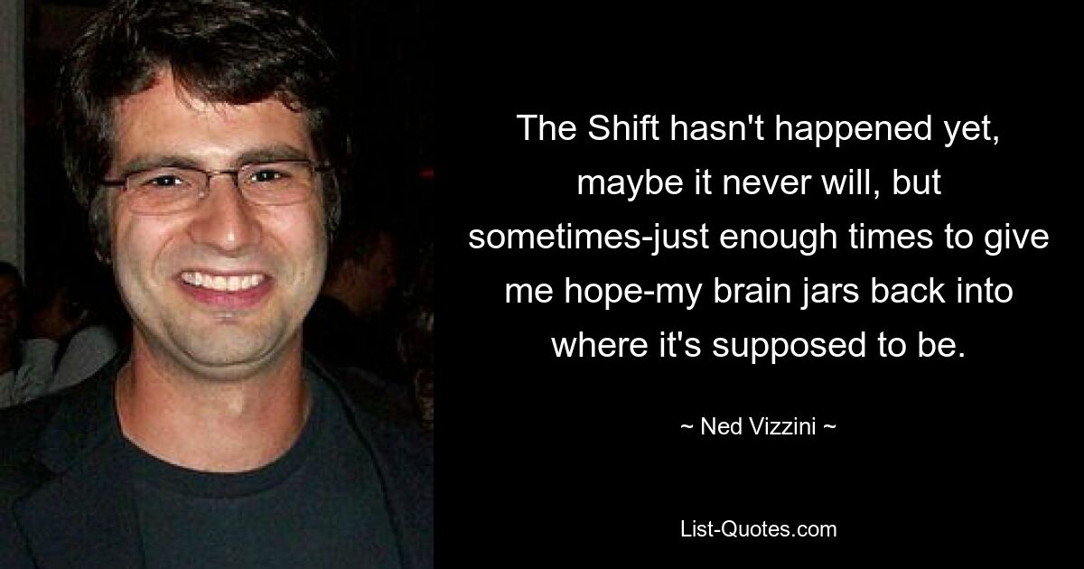 The Shift hasn't happened yet, maybe it never will, but sometimes-just enough times to give me hope-my brain jars back into where it's supposed to be. — © Ned Vizzini