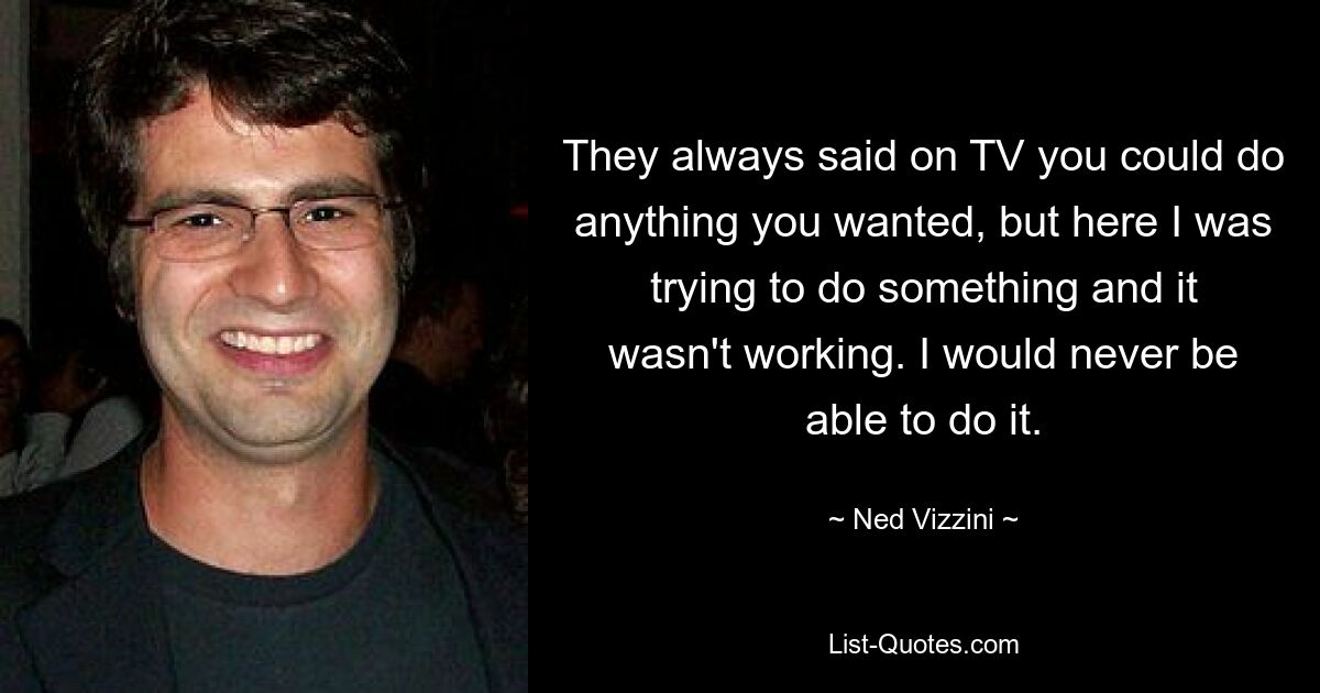 They always said on TV you could do anything you wanted, but here I was trying to do something and it wasn't working. I would never be able to do it. — © Ned Vizzini