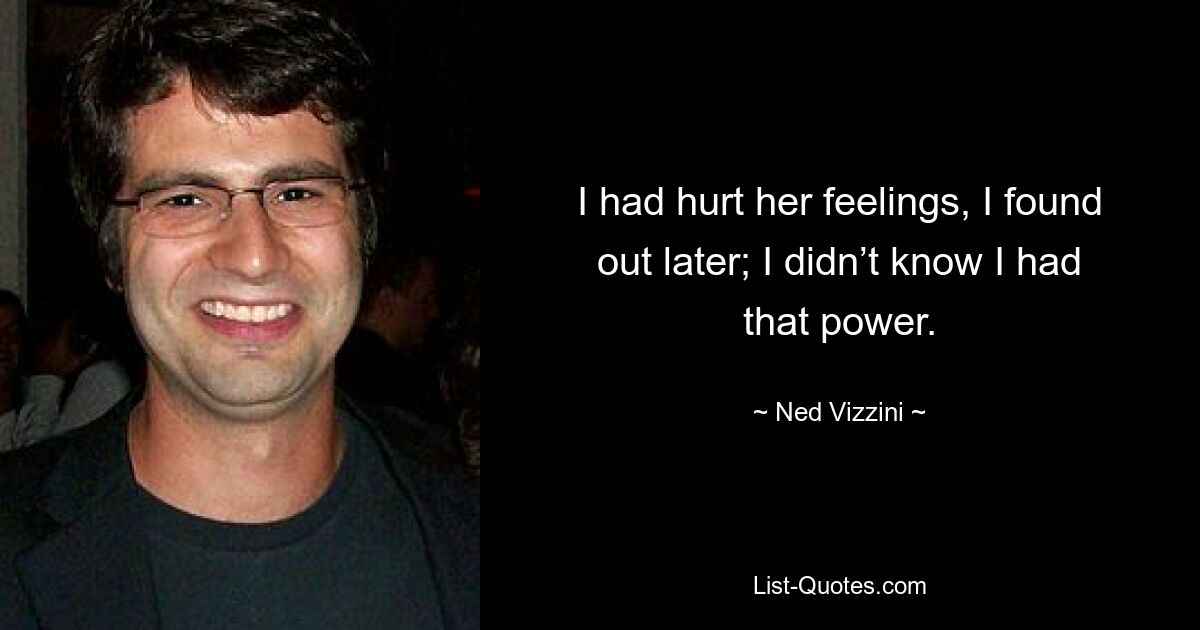 I had hurt her feelings, I found out later; I didn’t know I had that power. — © Ned Vizzini