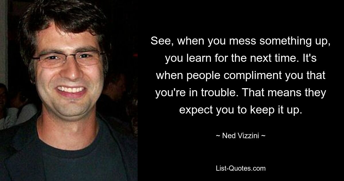 See, when you mess something up, you learn for the next time. It's when people compliment you that you're in trouble. That means they expect you to keep it up. — © Ned Vizzini