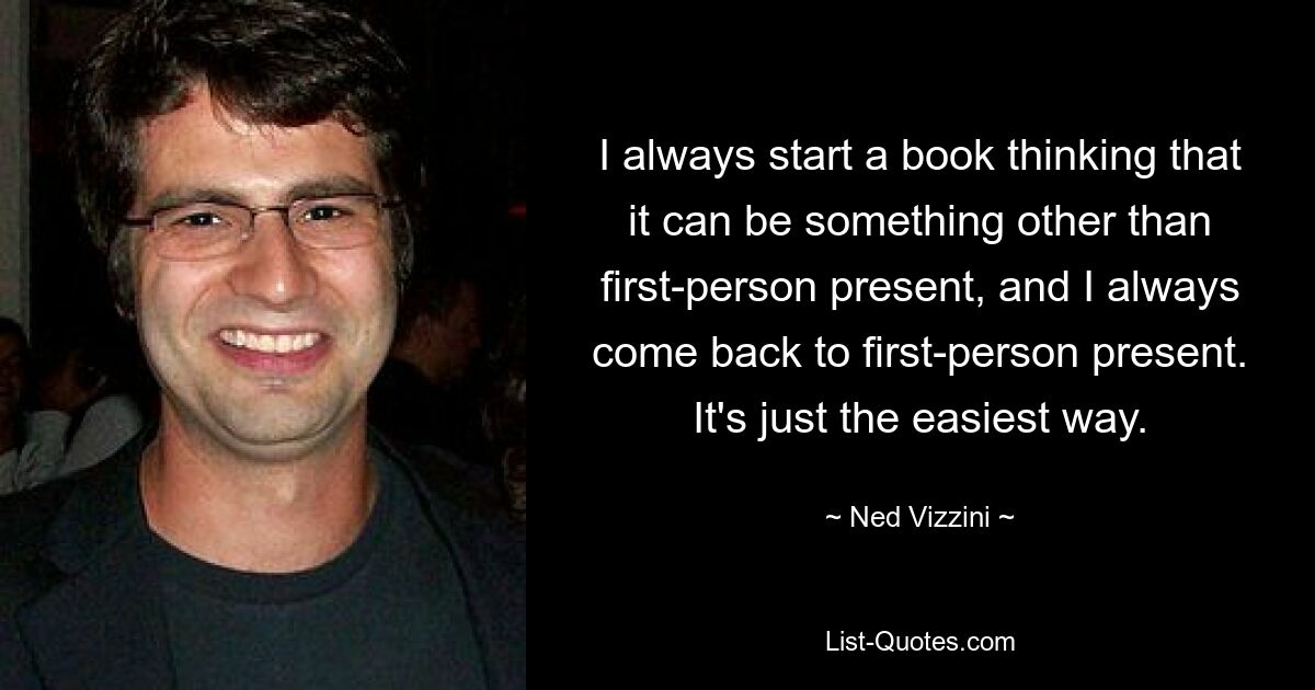 I always start a book thinking that it can be something other than first-person present, and I always come back to first-person present. It's just the easiest way. — © Ned Vizzini