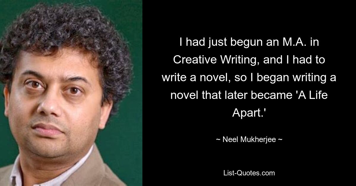 I had just begun an M.A. in Creative Writing, and I had to write a novel, so I began writing a novel that later became 'A Life Apart.' — © Neel Mukherjee